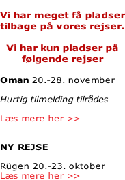 Vi har meget få pladser tilbage på vores rejser.  Vi har kun pladser på følgende rejser  Oman 20.-28. november   Hurtig tilmelding tilrådes  Læs mere her >>   NY REJSE  Rügen 20.-23. oktober Læs mere her >>