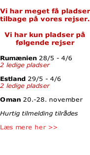 Vi har meget få pladser tilbage på vores rejser.  Vi har kun pladser på følgende rejser  Rumænien 28/5 - 4/6 2 ledige pladser  Estland 29/5 - 4/6 2 ledige pladser  Oman 20.-28. november   Hurtig tilmelding tilrådes  Læs mere her >>